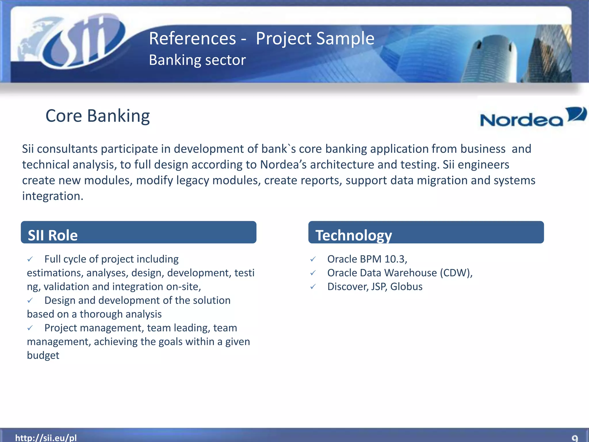 References - Project Sample
                            Banking sector


       Core Banking
 Sii consultants participate in development of bank`s core banking application from business and
 technical analysis, to full design according to Nordea’s architecture and testing. Sii engineers
 create new modules, modify legacy modules, create reports, support data migration and systems
 integration.


   SII Role                                            Technology
     Full cycle of project including                    Oracle BPM 10.3,
  estimations, analyses, design, development, testi      Oracle Data Warehouse (CDW),
  ng, validation and integration on-site,                Discover, JSP, Globus
   Design and development of the solution
  based on a thorough analysis
   Project management, team leading, team
  management, achieving the goals within a given
  budget




  http://sii.eu/pl
http://sii.eu/pl
 