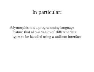 In particular:


Polymorphism is a programming language
  feature that allows values of different data
  types to be handled using a uniform interface
 