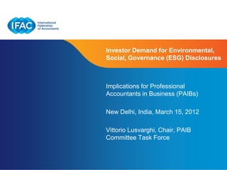 Investor Demand for Environmental,
Social, Governance (ESG) Disclosures



Implications for Professional
Accountants in Business (PAIBs)

New Delhi, India, March 15, 2012

Vittorio Lusvarghi, Chair, PAIB
Committee Task Force


                    Page 1 | Confidential and Proprietary Information
 