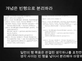 Consider, for example, Listing 5-1. There are blank li
Vertical Formatting                                                                    79
                                                 declaration, the import(s), and each of the functions. This ex
                                                 found effect on the visual layout of the code. Each blank lin


      개념은 빈행으로 분리하라
                                                 a new and separate concept. As you scan down the listing,
                                                 line that follows a blank line.
    Listing 5-2
                                                     Listing 5-1
    BoldWidget.java                                  BoldWidget.java
    package fitnesse.wikitext.widgets;               package fitnesse.wikitext.widgets;
    import java.util.regex.*;                        import java.util.regex.*;
    public class BoldWidget extends ParentWidget {
      public static final String REGEXP = "'''.+?'''";
                                                     public class BoldWidget extends ParentWidget {
      private static final Pattern pattern = Pattern.compile("'''(.+?)'''",Pattern pattern"'''.+?'''";
                                                       public static final String REGEXP =
                                                       private static final                  = Pattern.com
        Pattern.MULTILINE + Pattern.DOTALL);              Pattern.MULTILINE + Pattern.DOTALL
      public BoldWidget(ParentWidget parent, String text) throws Exception {
                                                       );
        super(parent);                                 public BoldWidget(ParentWidget parent, String text
        Matcher match = pattern.matcher(text);            super(parent);
        match.find();                                     Matcher match = pattern.matcher(text);
                                                          match.find();
        addChildWidgets(match.group(1));}                 addChildWidgets(match.group(1));
      public String render() throws Exception {        }
        StringBuffer html = new StringBuffer("<b>");
                                                       public String render() throws Exception {
        html.append(childHtml()).append("</b>");          StringBuffer html = new StringBuffer("<b>");
        return html.toString();                           html.append(childHtml()).append("</b>");
      }                                                   return html.toString();
                                                       }
    }                                                }

This effect is even more pronounced when you unfocus your eyes. Inlines ﬁrst example
                                                   Taking those blank the out, as in Listing 5-2, has a remar
the different groupings of 일련의 행 묶음은 완결된 생각하나를 표현한다readability of the code.
                           lines pop out at you, whereas the second example looks like a
muddle. The difference between these two listings빈 bit of v ertical openness. 분리해야 마땅하
                           생각 사이는 is a 행을 넣어서
 
