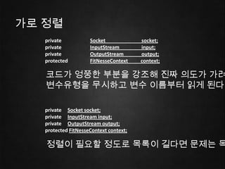 가로 정렬
   private           Socket             socket;
   private           InputStream        input;
   private           OutputStream       output;
   protected         FitNesseContext    context;

   코드가 엉쭝한 부분을 강조해 진짜 의도가 가려
   변수유형을 무시하고 변수 이름부터 읽게 된다.

   private Socket socket;
   private InputStream input;
   private OutputStream output;
   protected FitNesseContext context;

   정렬이 필요할 정도로 목록이 길다면 문제는 목
 