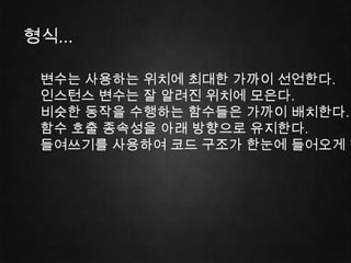 형식...

 변수는 사용하는 위치에 최대한 가까이 선언한다.
 인스턴스 변수는 잘 알려진 위치에 모은다.
 비슷한 동작을 수행하는 함수들은 가까이 배치한다.
 함수 호출 종속성을 아래 방향으로 유지한다.
 들여쓰기를 사용하여 코드 구조가 한눈에 들어오게 한
 