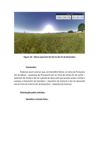 Figura 18 – Altura aparente do Sol no dia 21 de Dezembro



             Conclusões:

       Podemos assim concluir que, no Hemisfério Norte, no início da Primavera
(21 de Março – equinócio da Primavera) até ao início do Verão (21 de Junho –
Solestício de Verão) o Sol vai subindo de altura até que quando acaba o Verão e
começa o Outono(21 de Setembro – Equinócio de Outono) o Sol vai descendo
até ao início do Inverno (21 de Dezembro – Solestício de Inverno).


      Orientação pelas estrelas:

             Identifica a Estrela Polar:
 