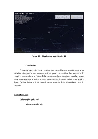 Figura 29 – Movimento das Estrelas 10



            Conclusões:

       Com este exercício, pude concluir que à medida que a noite avança as
estrelas vão girando em torno da estrela polar, no sentido dos ponteiros do
relógio, mantendo-se a Estrela Polar no mesmo local, dando as estrelas, quase
uma volta, durante a noite. Assim, conseguimos, à noite, saber onde está o
Ponto Cardeal Norte pois se identificarmos a Estrela Polar ela está em cima do
mesmo.



Hemisfério Sul:

      Orientação pelo Sol:

            Movimento do Sol:
 