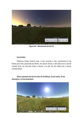 Figura 44 – Movimento do Sol 15




      Conclusões:

      Podemos então concluir que, o Sol, durante o dia, movimenta-se de
Oeste para Este, passando por Norte. Ao nascer do dia, o Sol indica-nos o ponto
cardeal Este, ao meio-dia indica o Norte e ao pôr do Sol indica-nos o ponto
cardeal Oeste.



     Altura aparente do Sol nos dias 21 de Março, 21 de Junho, 21 de
Setembro e 21 de Dezembro:
 