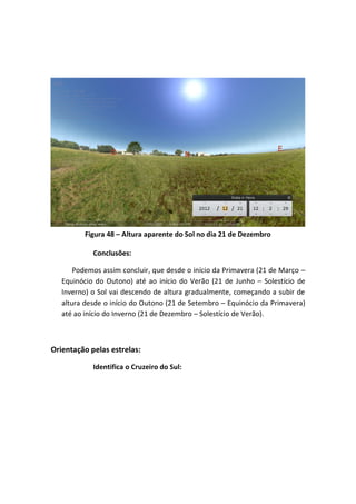Figura 48 – Altura aparente do Sol no dia 21 de Dezembro

            Conclusões:

       Podemos assim concluir, que desde o início da Primavera (21 de Março –
   Equinócio do Outono) até ao início do Verão (21 de Junho – Solestício de
   Inverno) o Sol vai descendo de altura gradualmente, começando a subir de
   altura desde o início do Outono (21 de Setembro – Equinócio da Primavera)
   até ao início do Inverno (21 de Dezembro – Solestício de Verão).



Orientação pelas estrelas:

            Identifica o Cruzeiro do Sul:
 