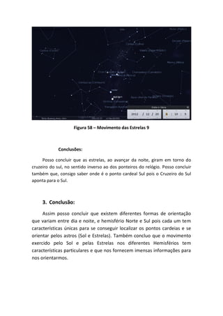 Figura 58 – Movimento das Estrelas 9



             Conclusões:

     Posso concluir que as estrelas, ao avançar da noite, giram em torno do
cruzeiro do sul, no sentido inverso ao dos ponteiros do relógio. Posso concluir
também que, consigo saber onde é o ponto cardeal Sul pois o Cruzeiro do Sul
aponta para o Sul.



     3. Conclusão:
     Assim posso concluir que existem diferentes formas de orientação
que variam entre dia e noite, e hemisfério Norte e Sul pois cada um tem
características únicas para se conseguir localizar os pontos cardeias e se
orientar pelos astros (Sol e Estrelas). Também concluo que o movimento
exercido pelo Sol e pelas Estrelas nos diferentes Hemisférios tem
características particulares e que nos fornecem imensas informações para
nos orientarmos.
 