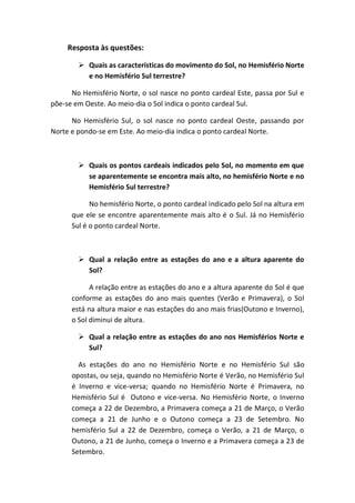 Resposta às questões:

         Quais as características do movimento do Sol, no Hemisfério Norte
          e no Hemisfério Sul terrestre?

      No Hemisfério Norte, o sol nasce no ponto cardeal Este, passa por Sul e
põe-se em Oeste. Ao meio-dia o Sol indica o ponto cardeal Sul.

      No Hemisfério Sul, o sol nasce no ponto cardeal Oeste, passando por
Norte e pondo-se em Este. Ao meio-dia indica o ponto cardeal Norte.



         Quais os pontos cardeais indicados pelo Sol, no momento em que
          se aparentemente se encontra mais alto, no hemisfério Norte e no
          Hemisfério Sul terrestre?

            No hemisfério Norte, o ponto cardeal indicado pelo Sol na altura em
      que ele se encontre aparentemente mais alto é o Sul. Já no Hemisfério
      Sul é o ponto cardeal Norte.



         Qual a relação entre as estações do ano e a altura aparente do
          Sol?

            A relação entre as estações do ano e a altura aparente do Sol é que
      conforme as estações do ano mais quentes (Verão e Primavera), o Sol
      está na altura maior e nas estações do ano mais frias(Outono e Inverno),
      o Sol diminui de altura.

         Qual a relação entre as estações do ano nos Hemisférios Norte e
          Sul?

        As estações do ano no Hemisfério Norte e no Hemisfério Sul são
      opostas, ou seja, quando no Hemisfério Norte é Verão, no Hemisfério Sul
      é Inverno e vice-versa; quando no Hemisfério Norte é Primavera, no
      Hemisfério Sul é Outono e vice-versa. No Hemisfério Norte, o Inverno
      começa a 22 de Dezembro, a Primavera começa a 21 de Março, o Verão
      começa a 21 de Junho e o Outono começa a 23 de Setembro. No
      hemisfério Sul a 22 de Dezembro, começa o Verão, a 21 de Março, o
      Outono, a 21 de Junho, começa o Inverno e a Primavera começa a 23 de
      Setembro.
 