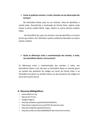  Como te poderias orientar, à noite, fazendo uso da observação das
     Estrelas?

       No Hemisfério Norte, para eu me orientar, tinha de identificar a
 estrela polar. Descobrindo a localização da Estrela Polar, saberia onde
 estava o ponto cardeal Norte. Logo, saberia os outros pontos cardeais
 todos.

        No Hemisfério Sul, para me orientar, teria de identificar o Cruzeiro
 do Sul que indica o Sul. Achando o ponto cardeal Sul descobria os outros
 pontos cardeais.




    Quais as diferenças entre a movimentação das estrelas, à noite,
     nos Hemisférios Norte e Sul terrestre?


 As diferenças entre a movimentação das estrelas, à noite, nos
 Hemisférios Norte e Sul, são que no Hemisfério Norte as estrelas giram
 no sentido dos ponteiros do relógio em torno da Estrela Polar e no
 Hemisfério Sul giram no sentido inverso ao dos ponteiros do relógio em
 torno do Cruzeiro do Sul.




4. Recursos bibliográficos:
    www.stellarium.org;
    Manual do 7º Ano;
    Google Imagens;
    http://pt.wikipedia.org/wiki/Solst%C3%ADcio;
    http://www.explicatorium.com/CFQ7-Os-planetas.php;
    http://pt.wikipedia.org/wiki/Universo;
    http://pt.scribd.com/doc/28360366/O-Que-Existe-No-Universo.
 