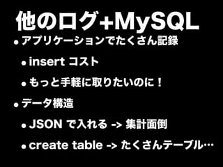 他のログ+MySQL
•アプリケーションでたくさん記録
 •insert コスト
 •もっと手軽に取りたいのに！
•データ構造
 •JSON で入れる -> 集計面倒
 •create table -> たくさんテーブル…
 