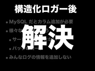 構造化ロガー後
•MySQL だとカラム追加が必要

   解決
•様々な所に気を使う
 •サービスを落とさない
 •バッチのコード
•みんなログの情報を追加しない
 