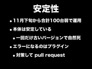 安定性
•11月下旬から合計100台弱で運用
•本体は安定している
 •一回だけ古いバージョンで自然死
•エラーになるのはプラグイン
 •対策して pull request
 