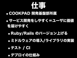仕事
•COOKPAD 開発基盤部所属
•サービス開発をしやすく＝ユーザに価値
を届けやすく

•Ruby/Rails のバージョン上げる
•ミドルウェアの導入/ライブラリの実装
•テスト / CI
•デプロイの仕組み
 