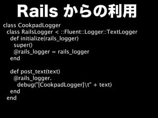 Rails からの利用
class CookpadLogger
  class RailsLogger < ::Fluent::Logger::TextLogger
    def initialize(rails_logger)
      super()
      @rails_logger = rails_logger
    end

    def post_text(text)
      @rails_logger.
       debug("[CookpadLogger]t" + text)
    end
  end
 