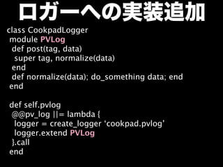 ロガーへの実装追加
class CookpadLogger
 module PVLog
  def post(tag, data)
   super tag, normalize(data)
  end
  def normalize(data); do_something data; end
 end

def self.pvlog
 @@pv_log ||= lambda {
  logger = create_logger ‘cookpad.pvlog’
  logger.extend PVLog
 }.call
end
 
