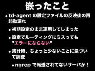 嵌ったこと
•td-agent の設定ファイルの反映後の再
 起動漏れ

•初期設定のまま運用してしまった
•設定でルーティングにミスっても
  エラーにならない

•集計時、ちょっと少ないことに気づい
 て調査

 •ngrep で転送されてないサーバが！
 