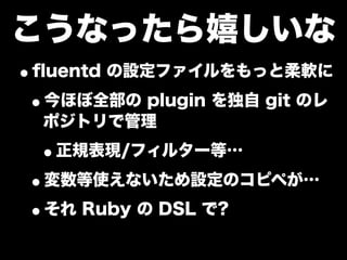 こうなったら嬉しいな
•ﬂuentd の設定ファイルをもっと柔軟に
 •今ほぼ全部の plugin を独自 git のレ
  ポジトリで管理

 •正規表現/フィルター等…
•変数等使えないため設定のコピペが…
•それ Ruby の DSL で?
 