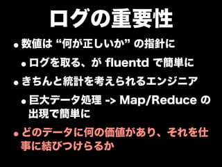 ログの重要性
•数値は 何が正しいか の指針に
 •ログを取る、が ﬂuentd で簡単に
•きちんと統計を考えられるエンジニア
 •巨大データ処理 -> Map/Reduce の
  出現で簡単に

•どのデータに何の価値があり、それを仕
 事に結びつけらるか
 