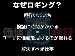なぜロギング？
    現行いまいち

   検証に時間がかかる
価値     ＝     検証
ユーザに価値を届けるのが遅れる

    解決すべき仕事
 