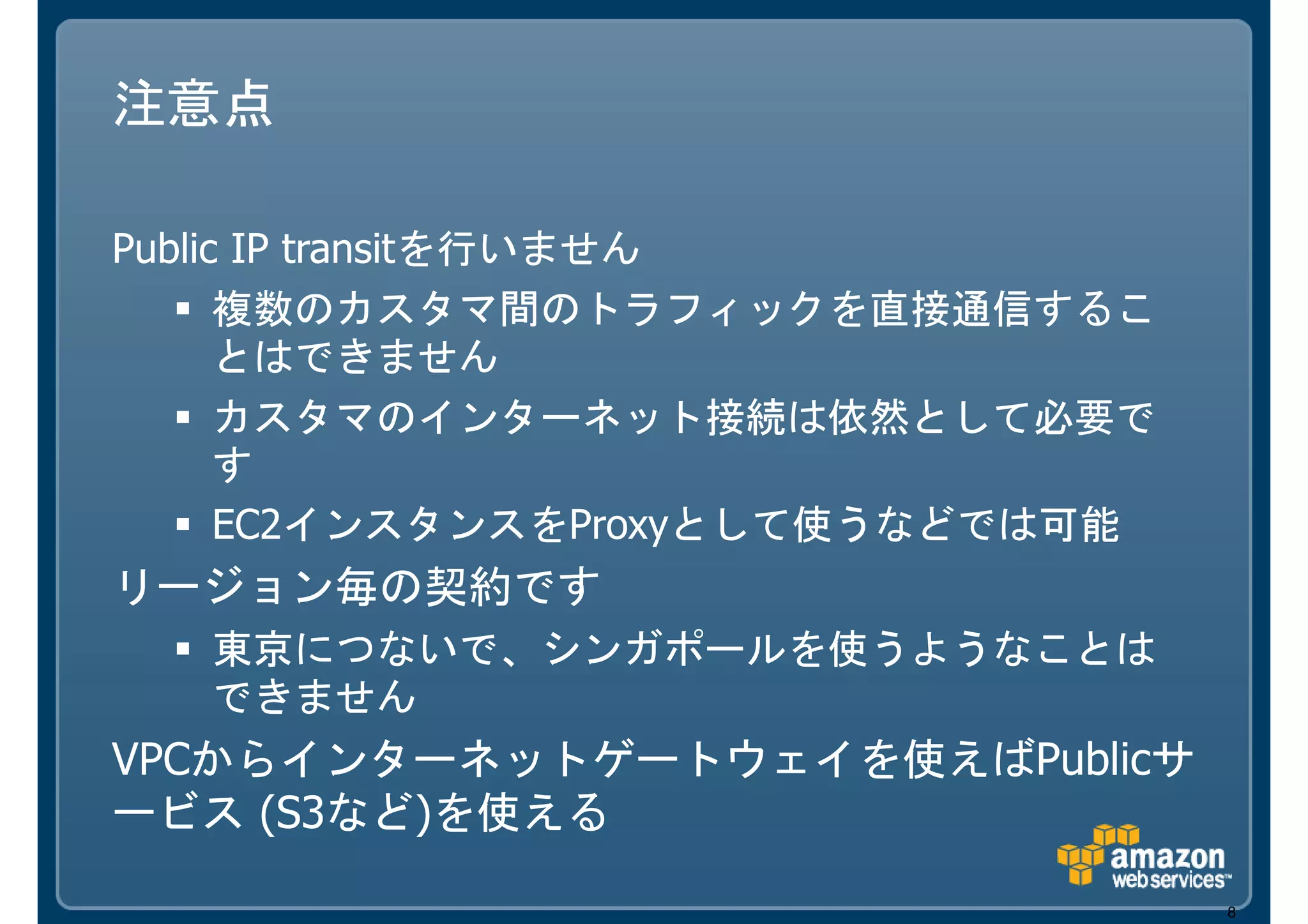 注意点

Public IP transitを行いません
      複数のカスタマ間のトラフィックを直接通信するこ
      とはできません
      カスタマのインターネット接続は依然として必要で
      す
      EC2インスタンスをProxyとして使うなどでは可能
リージョン毎の契約です
   東京につないで、シンガポールを使うようなことは
   できません
VPCからインターネットゲートウェイを使えばPublicサ
ービス (S3など)を使える

                                   8
 