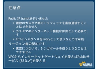 注意点

Public IP transitを行いません
      複数のカスタマ間のトラフィックを直接通信するこ
      とはできません
      カスタマのインターネット接続は依然として必要で
      す
      EC2インスタンスをProxyとして使うなどでは可能
リージョン毎の契約です
   東京につないで、シンガポールを使うようなことは
   できません
VPCからインターネットゲートウェイを使えばPublicサ
ービス (S3など)を使える

                                   8
 
