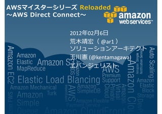 AWSマイスターシリーズ Reloaded
 AWS Direct Connect


            2012 02月6日
            荒木靖宏（ @ar1 ）
            ソリューションアーキテクト
            玉川憲 (@kentamagawa)
            エバンジェリスト
 