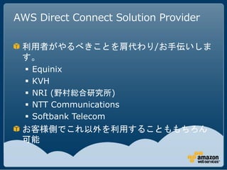 AWS Direct Connect Solution Provider

 利用者がやるべきことを肩代わり/お手伝いしま
 す。
     Equinix
     KVH
     NRI (野村総合研究所)
     NTT Communications
     Softbank Telecom
 お客様側でこれ以外を利用することももちろん
 可能
 