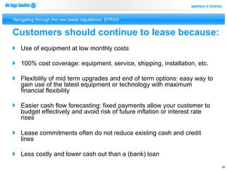 Navigating through the new lease regulations: EFRAG


Customers should continue to lease because:
}  Use of equipment at low monthly costs

}  100% cost coverage: equipment, service, shipping, installation, etc.

}  Flexibility of mid term upgrades and end of term options: easy way to
    gain use of the latest equipment or technology with maximum
    financial flexibility

}  Easier cash flow forecasting: fixed payments allow your customer to
    budget effectively and avoid risk of future inflation or interest rate
    rises

}  Lease commitments often do not reduce existing cash and credit
    lines

}  Less costly and lower cash out than a (bank) loan
                                                                             16
 