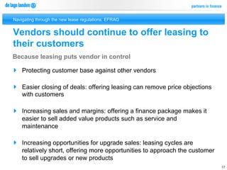 Navigating through the new lease regulations: EFRAG


Vendors should continue to offer leasing to
their customers
Because leasing puts vendor in control

}  Protecting customer base against other vendors

}  Easier closing of deals: offering leasing can remove price objections
    with customers

}  Increasing sales and margins: offering a finance package makes it
    easier to sell added value products such as service and
    maintenance

}  Increasing opportunities for upgrade sales: leasing cycles are
    relatively short, offering more opportunities to approach the customer
    to sell upgrades or new products
                                                                             17
 
