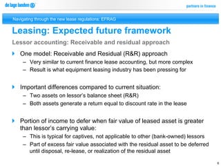 Navigating through the new lease regulations: EFRAG


Leasing: Expected future framework
Lessor accounting: Receivable and residual approach
}  One model: Receivable and Residual (R&R) approach
     –  Very similar to current finance lease accounting, but more complex
     –  Result is what equipment leasing industry has been pressing for


}  Important differences compared to current situation:
     –  Two assets on lessor’s balance sheet (R&R)
     –  Both assets generate a return equal to discount rate in the lease


}  Portion of income to defer when fair value of leased asset is greater
    than lessor’s carrying value:
     –  This is typical for captives, not applicable to other (bank-owned) lessors
     –  Part of excess fair value associated with the residual asset to be deferred
        until disposal, re-lease, or realization of the residual asset

                                                                                      6
 