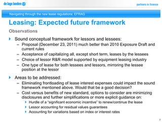 Navigating through the new lease regulations: EFRAG


Leasing: Expected future framework
Observations
}  Sound conceptual framework for lessors and lessees:
     –  Proposal (December 23, 2011) much better than 2010 Exposure Draft and
        current rules
     –  Acceptance of capitalizing all, except short term, leases by the lessees
     –  Choice of lessor R&R model supported by equipment leasing industry
     –  One type of lease for both lessees and lessors, mirroring the lessee
        position at the lessor

}  Areas to be addressed:
     –  Eliminating frontloading of lease interest expenses could impact the sound
        framework mentioned above. Would that be a good decision?
     –  Cost versus benefits of new standard, options to consider are minimizing
        disclosures and further simplifications or more explicit guidance on:
          }  Hurdle of a “significant economic incentive” to renew/continue the lease
          }  Lessor accounting for residual values guarantees
          }  Accounting for variations based on index or interest rates

                                                                                         7
 