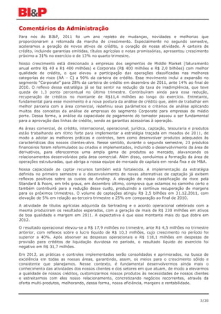 Comentários da Administração
Para nós do BI&P, 2011 foi um ano repleto de mudanças, novidades e melhorias que
proporcionaram a retomada da marcha de crescimento. Especialmente no segundo semestre,
aceleramos a geração de novos ativos de crédito, o coração de nossa atividade. A carteira de
crédito, incluindo garantias emitidas, títulos agrícolas e notas promissórias, apresentou crescimento
próximo a 31% no exercício e de 13% no quarto trimestre.

Nosso crescimento está direcionado a empresas dos segmentos de Middle Market (faturamento
anual entre R$ 40 e R$ 400 milhões) e Corporate (R$ 400 milhões e R$ 2,0 bilhões) com melhor
qualidade de crédito, o que elevou a participação das operações classificadas nas melhores
categorias de risco (AA – C) a 90% da carteira de crédito. Esse movimento inclui a expansão no
segmento “Corporate” para 28% da carteira de crédito em dezembro de 2011, ante 14% ao final de
2010. O reflexo dessa estratégia já se faz sentir na redução da taxa de inadimplência, que teve
queda de 1,3 ponto percentual no último trimestre. Contribuíram ainda para essa redução,
recuperação de créditos no montante de R$11,4 milhões ao longo do exercício. Entretanto,
fundamental para esse movimento é a nova postura da análise de crédito que, além de trabalhar em
melhor parceria com a área comercial, redefiniu seus parâmetros e critérios de análise aplicando
muitos dos conceitos da análise de empresas do segmento Corporate para empresas de médio
porte. Dessa forma, a análise da capacidade de pagamento do tomador passou a ser fundamental
para a aprovação das linhas de crédito, sendo as garantias acessórias à operação.

As áreas comercial, de crédito, internacional, operacional, jurídica, captação, tesouraria e produtos
estão trabalhando em ritmo forte para implementar a estratégia traçada em meados de 2011, de
modo a adotar as melhores práticas e controles, bem como desenvolver produtos adequados às
características dos nossos clientes-alvo. Nesse sentido, durante o segundo semestre, 23 produtos
financeiros foram reformulados ou criados e implementados, incluindo o desenvolvimento da área de
derivativos, para oferecermos uma ampla gama de produtos ao mercado, alavancando os
relacionamentos desenvolvidos pela área comercial. Além disso, concluímos a formação da área de
operações estruturadas, que abriga a nossa equipe de mercado de capitais em renda fixa e de M&A.

Nossa capacidade de captar recursos também está fortalecida. A implementação da estratégia
definida no primeiro semestre e o desenvolvimento de novas alternativas de captação já exibem
reflexos positivos sobre os custos de funding. A elevação de nossa classificação de risco pela
Standard & Poors, em três graus, em dezembro último, comprova que estamos no caminho certo e
também contribuirá para a redução desse custo, produzindo a contínua recuperação de margens
para os próximos trimestres. O volume de captações atingiu R$ 2,5 bilhões em 31.12.2011, com
elevação de 5% em relação ao terceiro trimestre e 25% em comparação ao final de 2010.

A atividade de títulos agrícolas adquirida da Sertrading e o acordo operacional celebrado com a
mesma produziram os resultados esperados, com a geração de mais de R$ 230 milhões em ativos
de boa qualidade e margem em 2011. A expectativa é que esse montante mais do que dobre em
2012.

O resultado operacional elevou-se a R$ 17,9 milhões no trimestre, ante R$ 4,5 milhões no trimestre
anterior, com reflexos sobre o lucro líquido de R$ 10,3 milhões, cujo crescimento no período foi
superior a 40%. Após absorver as despesas operacionais e R$ 118,1 milhões em despesas de
provisão para créditos de liquidação duvidosa no período, o resultado líquido do exercício foi
negativo em R$ 31,7 milhões.

Em 2012, as práticas e controles implementados serão consolidados e aprimorados, na busca de
excelência em todas as nossas áreas, garantindo, assim, os meios para o crescimento sólido e
consistente que planejamos. Nesse contexto, é fundamental desenvolvermos ainda mais o
conhecimento das atividades dos nossos clientes e dos setores em que atuam, de modo a elevarmos
a qualidade de nossos créditos, customizarmos nossos produtos às necessidades de nossos clientes
e estreitarmos com eles nosso relacionamento, concretizando negócios recorrentes, através da
oferta multi-produtos, melhorando, dessa forma, nossa eficiência, margens e rentabilidade.



                                                                                                3/20
 