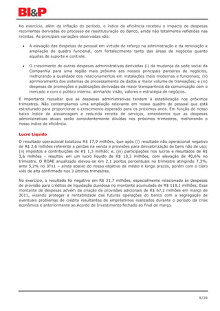 No exercício, além da inflação do período, o índice de eficiência recebeu o impacto de despesas
recorrentes derivadas do processo de reestruturação do Banco, ainda não totalmente refletidas nas
receitas. As principais variações observadas são:

  •   A elevação das despesas de pessoal em virtude do reforço na administração e da renovação e
      ampliação do quadro funcional, com fortalecimento tanto das áreas de negócios quanto
      aquelas de suporte e controle.

  •   O crescimento de outras despesas administrativas derivadas (i) da mudança da sede social da
      Companhia para uma região mais próxima aos nossos principais parceiros de negócios,
      melhorando a qualidade dos relacionamentos em instalações mais modernas e funcionais; (ii)
      aprimoramento dos sistemas de processamento de dados e maior volume de transações; e (iii)
      despesas de promoções e publicações derivadas da maior transparência da comunicação com o
      mercado e com o público interno, alinhando visão, valores e estratégia de negócios.

É importante ressaltar que as despesas administrativas tendem à estabilização nos próximos
trimestres. Não contemplamos uma ampliação relevante em nosso quadro de pessoal que está
estruturado para proporcionar o crescimento esperado para os próximos anos. Em função do nosso
baixo índice de alavancagem e reduzida receita de serviços, entendemos que as despesas
administrativas atuais serão consistentemente diluídas nos próximos trimestres, melhorando o
nosso índice de eficiência.

Lucro Líquido
O resultado operacional totalizou R$ 17,9 milhões, que após (i) resultado não operacional negativo
de R$ 2,6 milhões referente a perdas na venda e provisões para desvalorização de bens não de uso;
(ii) impostos e contribuições de R$ 1,3 milhão; e, (iii) participações nos lucros e resultados de R$
3,6 milhões - resultou em um lucro líquido de R$ 10,3 milhões, com elevação de 40,6% no
trimestre. O ROAE anualizado elevou-se em 2,1 pontos percentuais no trimestre atingindo 7,3%,
ante 5,2% no 3T11 – ainda abaixo do nosso objetivo de médio e longo prazos, porém com o claro
viés de alta confirmado nos 3 últimos trimestres.

No exercício, o resultado foi negativo em R$ 31,7 milhões, especialmente relacionado às despesas
de provisão para créditos de liquidação duvidosa no montante acumulado de R$ 118,1 milhões. Esse
montante de despesas advém da criação de provisões adicionais de R$ 67,2 milhões em março de
2011, visando proteger a rentabilidade das futuras operações do banco com a segregação de
eventuais problemas de crédito resultantes de empréstimos realizados durante o período da crise
econômica e anteriormente ao Acordo de Investimento fechado ao final de março.




                                                                                               8/20
 