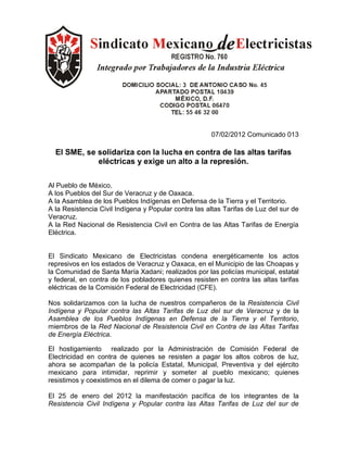 07/02/2012 Comunicado 013

  El SME, se solidariza con la lucha en contra de las altas tarifas
             eléctricas y exige un alto a la represión.

Al Pueblo de México.
A los Pueblos del Sur de Veracruz y de Oaxaca.
A la Asamblea de los Pueblos Indígenas en Defensa de la Tierra y el Territorio.
A la Resistencia Civil Indígena y Popular contra las altas Tarifas de Luz del sur de
Veracruz.
A la Red Nacional de Resistencia Civil en Contra de las Altas Tarifas de Energía
Eléctrica.


El Sindicato Mexicano de Electricistas condena energéticamente los actos
represivos en los estados de Veracruz y Oaxaca, en el Municipio de las Choapas y
la Comunidad de Santa María Xadani; realizados por las policías municipal, estatal
y federal, en contra de los pobladores quienes resisten en contra las altas tarifas
eléctricas de la Comisión Federal de Electricidad (CFE).

Nos solidarizamos con la lucha de nuestros compañeros de la Resistencia Civil
Indígena y Popular contra las Altas Tarifas de Luz del sur de Veracruz y de la
Asamblea de los Pueblos Indígenas en Defensa de la Tierra y el Territorio,
miembros de la Red Nacional de Resistencia Civil en Contra de las Altas Tarifas
de Energía Eléctrica.

El hostigamiento realizado por la Administración de Comisión Federal de
Electricidad en contra de quienes se resisten a pagar los altos cobros de luz,
ahora se acompañan de la policía Estatal, Municipal, Preventiva y del ejército
mexicano para intimidar, reprimir y someter al pueblo mexicano; quienes
resistimos y coexistimos en el dilema de comer o pagar la luz.

El 25 de enero del 2012 la manifestación pacífica de los integrantes de la
Resistencia Civil Indígena y Popular contra las Altas Tarifas de Luz del sur de
 