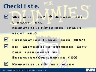 Checkliste. Was will ich?    Auswahl der Library inkl. Kompatibilitätscheck (falls nicht neu) Integration (lokal oder CDN?) bei Customizing entweder Copy (old fashioned) vs. Extension/Overloading (OO) Kompatibilität mit allen PlugIns Manueller Check der Seite 