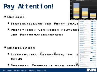 Pay Attention! Updates  Sicherstellung der Funktionalitäten Profitieren von neuen Features und Performanceupgrades Rechtliches Lizenzmodell überprüfen, va. bei ExtJS Support: Community oder persönlich 