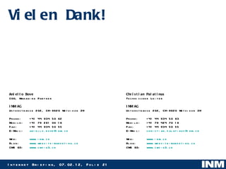 Vielen Dank! Christian Palatinus Technischer Leiter INM AG Usterstrasse 202, CH-8620 Wetzikon ZH Phone:  +41 44 934 50 83 Mobile:  +41 79 424 70 18 Fax:  +41 44 934 50 55 E-Mail: [email_address] Web:  www.inm.ch Blog:  www.website-marketing.ch CMS G3: www.cms-g3.ch   Aniello Bove COO, Managing Partner INM AG Usterstrasse 202, CH-8620 Wetzikon ZH Phone:  +41 44 934 50 62 Mobile:  +41 79 261 00 16 Fax:  +41 44 934 50 55 E-Mail: [email_address] Web:  www.inm.ch Blog:  www.website-marketing.ch CMS G3: www.cms-g3.ch   