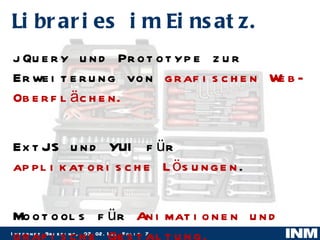 jQuery und Prototype zur Erweiterung von  grafischen Web-Oberflächen. ExtJS und YUI für  applikatorische Lösungen . Mootools für  Animationen und grafische Gestaltung. Libraries im Einsatz. 