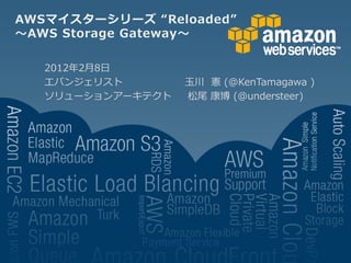 AWSマイスターシリーズ “Reloaded”
～AWS Storage Gateway～

   2012年2月8日
   エバンジェリスト        玉川 憲 (@KenTamagawa )
   ソリューションアーキテクト   松尾 康博 (@understeer)
 