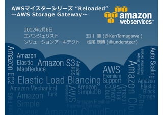 AWSマイスターシリーズ “Reloaded”
 AWS Storage Gateway

   2012 2月8日
   エバンジェリスト        玉川 憲 (@KenTamagawa )
   ソリューションアーキテクト   松尾 康博 (@understeer)
 