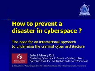 How to prevent a
disaster in cyberspace ?
The need for an international approach
to undermine the criminal cyber architecture

                             Berlin, 8 february 2012
                             Combating Cybercrime in Europe – fighting botnets
                             Optimised Tools for Investigation and Law Enforcement
© 2012 Luc Beirens – Federal Computer Crime Unit - Belgian Federal Judicial Police – Direction economical and financial crime
 