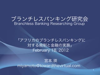 ブランチレスバンキング研究会
Branchless Banking Researching Group



「アフリカのブランチレスバンキングに
   対する規制と金融の実務」
    February 18, 2012

            宮本 瑛
 miyamoto@towardthevirtual.com
                                       1
 