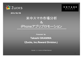 ２０１２／０２／
２０１２／０２／０９



                米中スマホ市場分析
                      ＆
             iPhoneアプリプロモーション

                                Presented ｂｙ

                   Takashi OKANIWA
              （Zucks, Inc.Reward Division.)


                    Copyright   c   Zucks,Inc All Rights Reserved.


                                                                     1
 