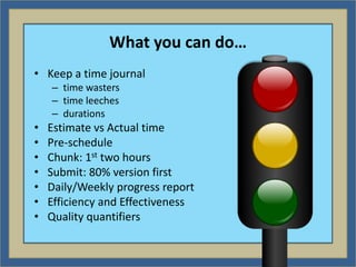 What you can do…
• Keep a time journal
    – time wasters
    – time leeches
    – durations
•   Estimate vs Actual time
•   Pre-schedule
•   Chunk: 1st two hours
•   Submit: 80% version first
•   Daily/Weekly progress report
•   Efficiency and Effectiveness
•   Quality quantifiers
 