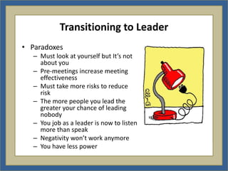 Transitioning to Leader
• Paradoxes
   – Must look at yourself but It’s not
     about you
   – Pre-meetings increase meeting
     effectiveness
   – Must take more risks to reduce
     risk
   – The more people you lead the
     greater your chance of leading
     nobody
   – You job as a leader is now to listen
     more than speak
   – Negativity won’t work anymore
   – You have less power
 