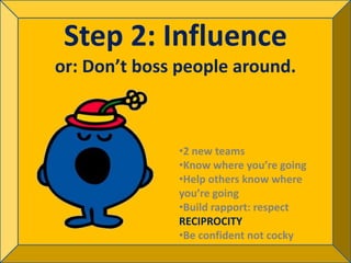 Step 2: Influence
or: Don’t boss people around.



              •2 new teams
              •Know where you’re going
              •Help others know where
              you’re going
              •Build rapport: respect
              RECIPROCITY
              •Be confident not cocky
 