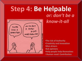 Step 4: Be Helpable
           or: don’t be a
           know-it-all


          •The risk of Authority
          •Creativity and Innovation
          •Men drivers
          •Ask opinions
          •Help people help themselves
          • Human need: Contribution
 