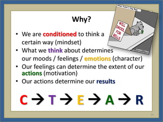 Why?
• We are conditioned to think a
  certain way (mindset)
• What we think about determines
  our moods / feelings / emotions (character)
• Our feelings can determine the extent of our
  actions (motivation)
• Our actions determine our results


 CTEAR
                                                 V9
 