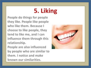 5. Liking
People do things for people
they like. People like people
who like them. Because I
choose to like people, they
tend to like me, and I can
influence them through this
relationship.
People are also influenced
by people who are similar to
them. I notice and make
known our similarities.
 