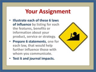 Your Assignment
• Illustrate each of these 6 laws
  of influence by listing for each
  the features, benefits or
  information about your
  product, service or strategy.
• Prepare 6 statements, one for
  each law, that would help
  further influence those with
  whom you communicate.
• Test it and journal impacts.
 